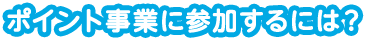 ポイント事業に参加するには？